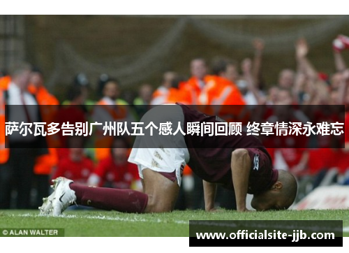 萨尔瓦多告别广州队五个感人瞬间回顾 终章情深永难忘