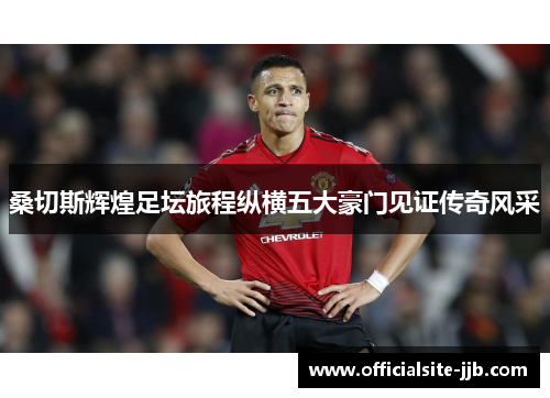 桑切斯辉煌足坛旅程纵横五大豪门见证传奇风采