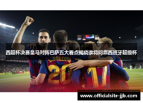 西超杯决赛皇马对阵巴萨五大看点揭晓谁将问鼎西班牙超级杯