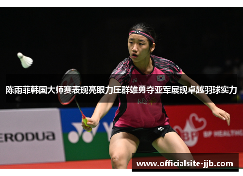 陈雨菲韩国大师赛表现亮眼力压群雄勇夺亚军展现卓越羽球实力 陈雨菲韩国大师赛表现亮眼力压群雄勇夺亚军展现卓越羽球实力