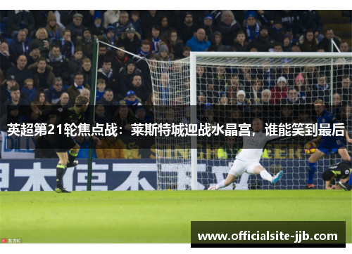 英超第21轮焦点战：莱斯特城迎战水晶宫，谁能笑到最后