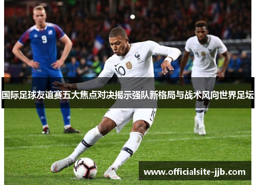 国际足球友谊赛五大焦点对决揭示强队新格局与战术风向世界足坛 国际足球友谊赛五大焦点对决揭示强队新格局与战术风向世界足坛