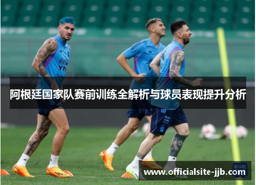 阿根廷国家队赛前训练全解析与球员表现提升分析 阿根廷国家队赛前训练全解析与球员表现提升分析